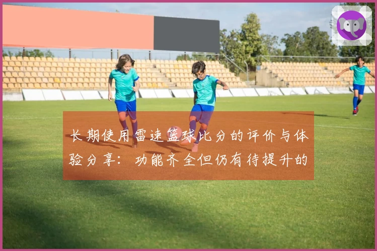 长期使用雷速篮球比分的评价与体验分享：功能齐全但仍有待提升的地方