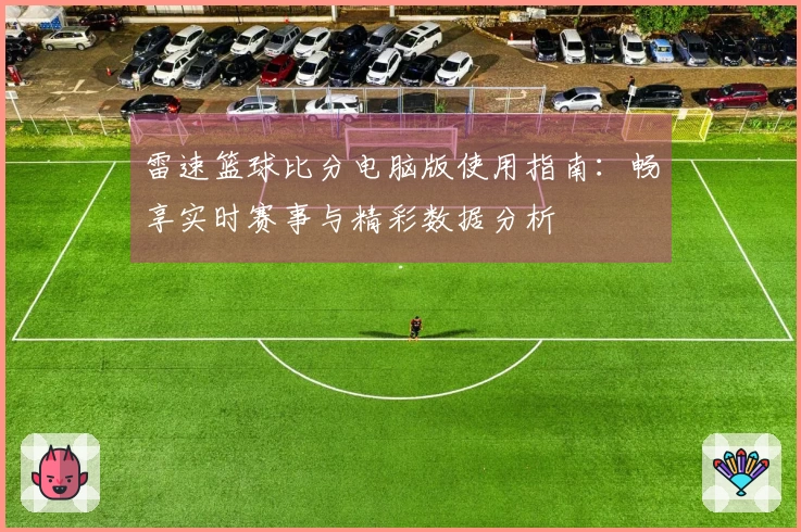 雷速篮球比分电脑版使用指南：畅享实时赛事与精彩数据分析