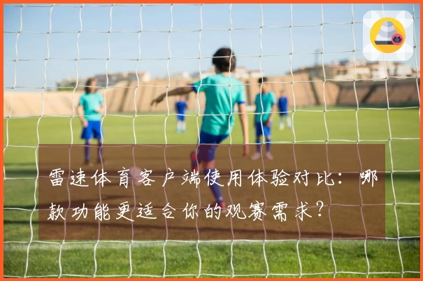 雷速体育客户端使用体验对比：哪款功能更适合你的观赛需求？